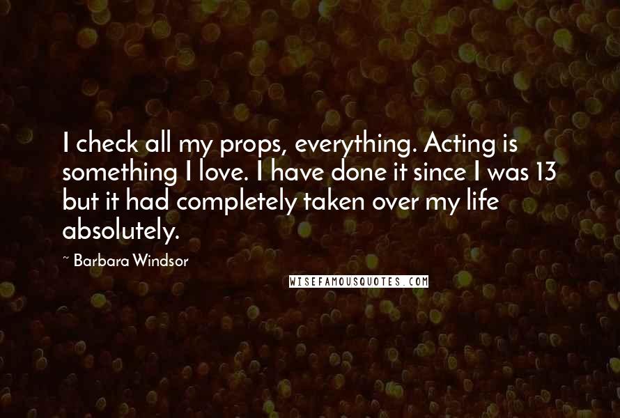 Barbara Windsor Quotes: I check all my props, everything. Acting is something I love. I have done it since I was 13 but it had completely taken over my life absolutely.
