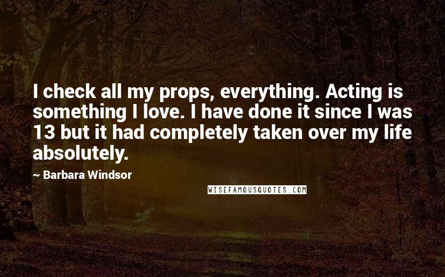 Barbara Windsor Quotes: I check all my props, everything. Acting is something I love. I have done it since I was 13 but it had completely taken over my life absolutely.