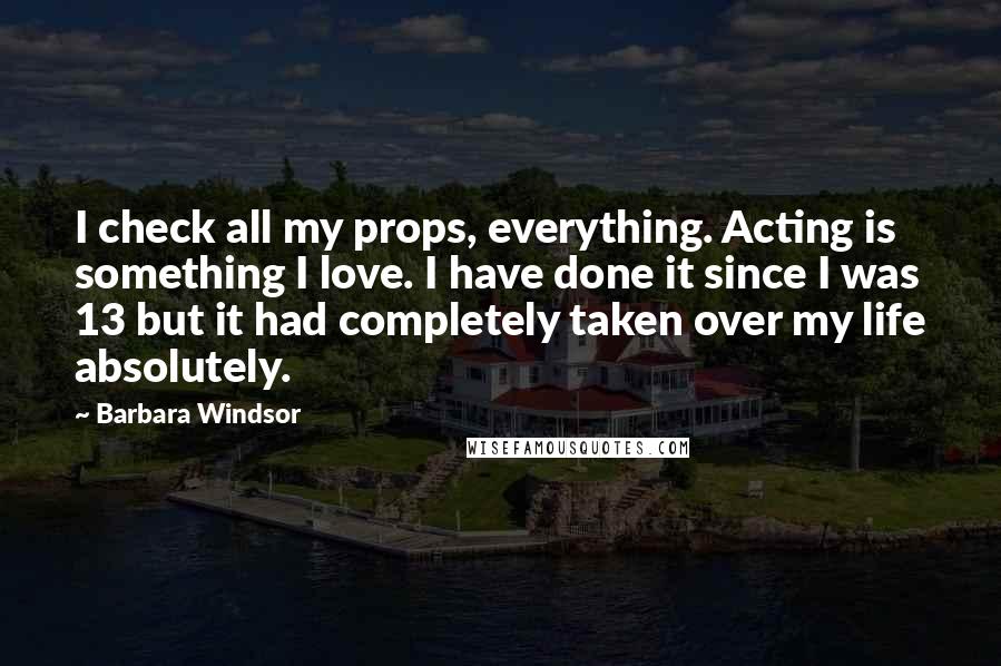 Barbara Windsor Quotes: I check all my props, everything. Acting is something I love. I have done it since I was 13 but it had completely taken over my life absolutely.