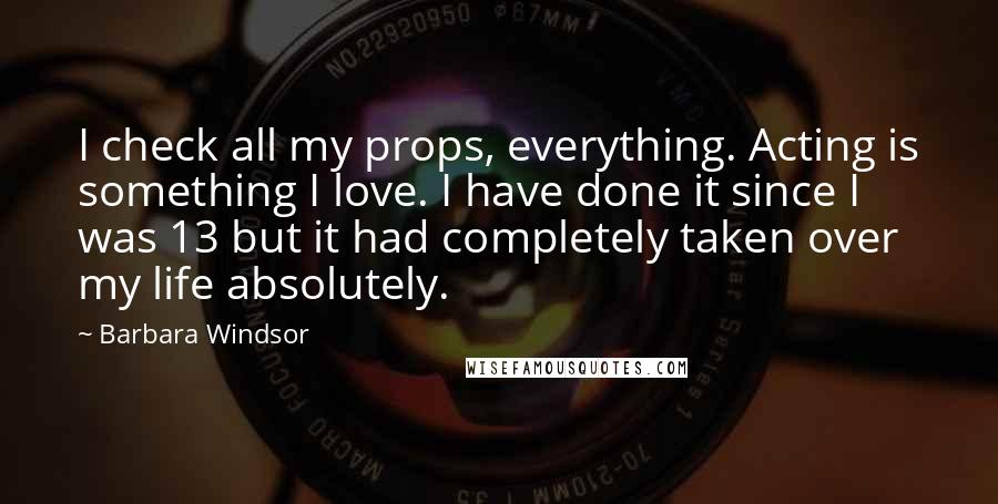 Barbara Windsor Quotes: I check all my props, everything. Acting is something I love. I have done it since I was 13 but it had completely taken over my life absolutely.