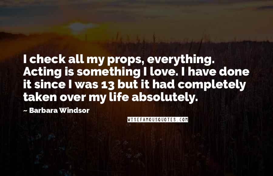 Barbara Windsor Quotes: I check all my props, everything. Acting is something I love. I have done it since I was 13 but it had completely taken over my life absolutely.