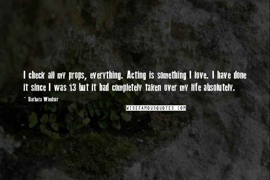 Barbara Windsor Quotes: I check all my props, everything. Acting is something I love. I have done it since I was 13 but it had completely taken over my life absolutely.