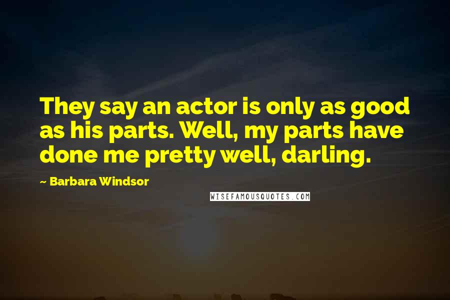 Barbara Windsor Quotes: They say an actor is only as good as his parts. Well, my parts have done me pretty well, darling.