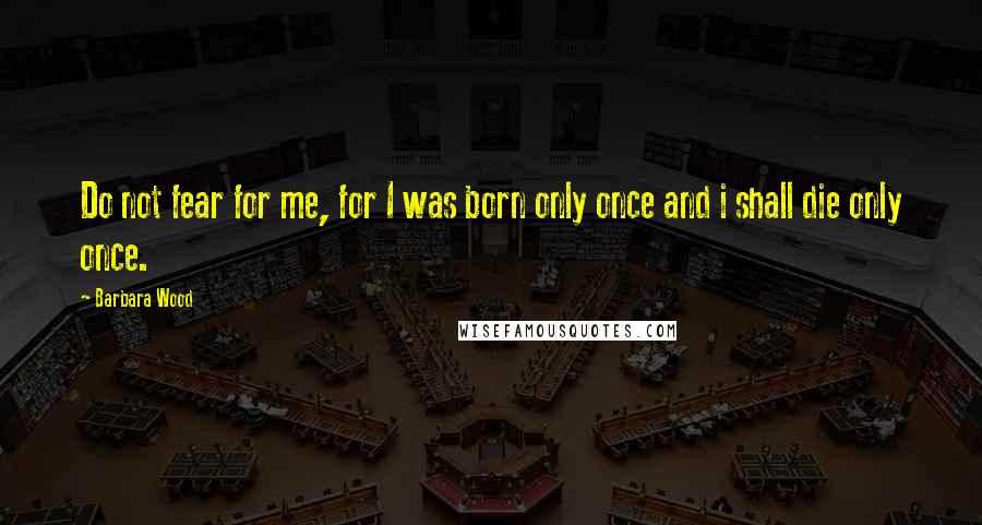 Barbara Wood Quotes: Do not fear for me, for I was born only once and i shall die only once.