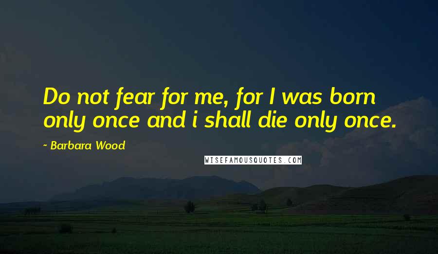 Barbara Wood Quotes: Do not fear for me, for I was born only once and i shall die only once.