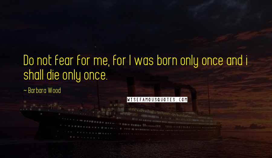 Barbara Wood Quotes: Do not fear for me, for I was born only once and i shall die only once.