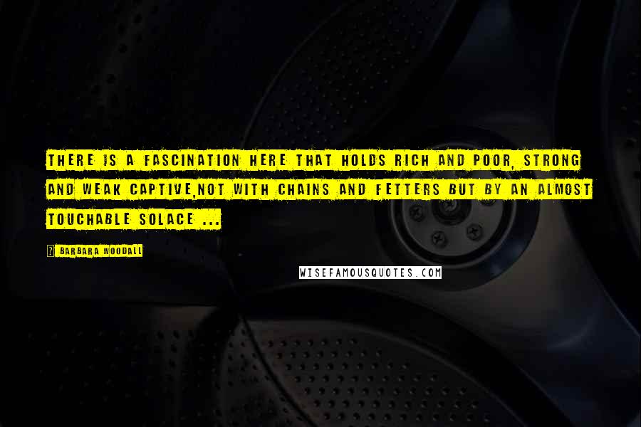 Barbara Woodall Quotes: There is a fascination here that holds rich and poor, strong and weak captive,not with chains and fetters but by an almost touchable solace ...