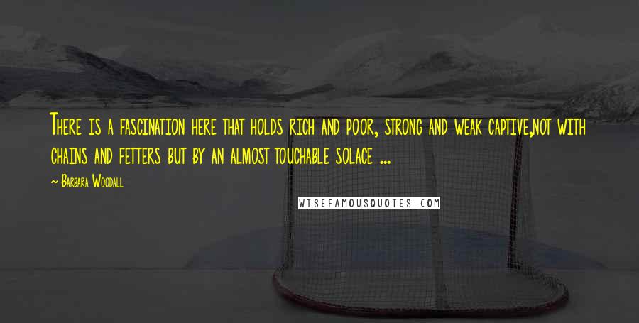 Barbara Woodall Quotes: There is a fascination here that holds rich and poor, strong and weak captive,not with chains and fetters but by an almost touchable solace ...