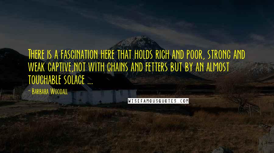 Barbara Woodall Quotes: There is a fascination here that holds rich and poor, strong and weak captive,not with chains and fetters but by an almost touchable solace ...