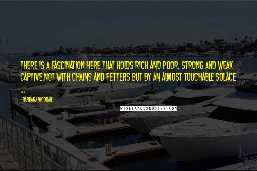 Barbara Woodall Quotes: There is a fascination here that holds rich and poor, strong and weak captive,not with chains and fetters but by an almost touchable solace ...