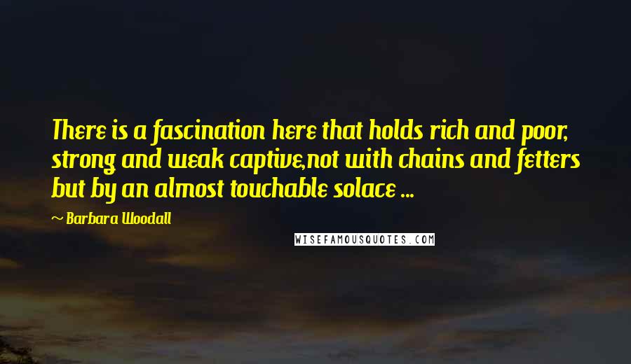 Barbara Woodall Quotes: There is a fascination here that holds rich and poor, strong and weak captive,not with chains and fetters but by an almost touchable solace ...