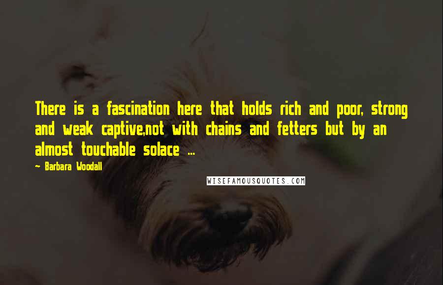 Barbara Woodall Quotes: There is a fascination here that holds rich and poor, strong and weak captive,not with chains and fetters but by an almost touchable solace ...