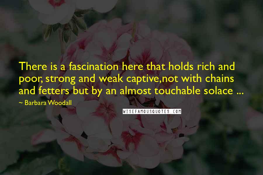 Barbara Woodall Quotes: There is a fascination here that holds rich and poor, strong and weak captive,not with chains and fetters but by an almost touchable solace ...