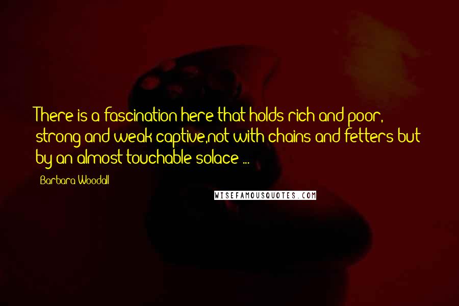 Barbara Woodall Quotes: There is a fascination here that holds rich and poor, strong and weak captive,not with chains and fetters but by an almost touchable solace ...