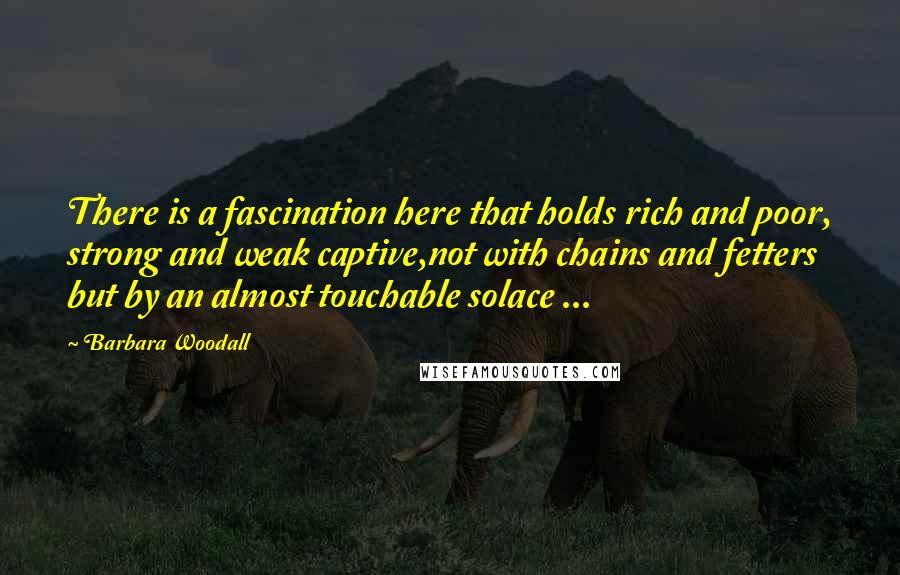 Barbara Woodall Quotes: There is a fascination here that holds rich and poor, strong and weak captive,not with chains and fetters but by an almost touchable solace ...