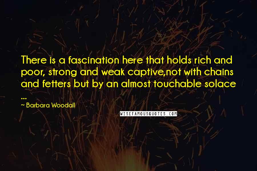 Barbara Woodall Quotes: There is a fascination here that holds rich and poor, strong and weak captive,not with chains and fetters but by an almost touchable solace ...