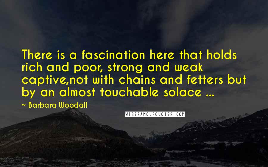 Barbara Woodall Quotes: There is a fascination here that holds rich and poor, strong and weak captive,not with chains and fetters but by an almost touchable solace ...