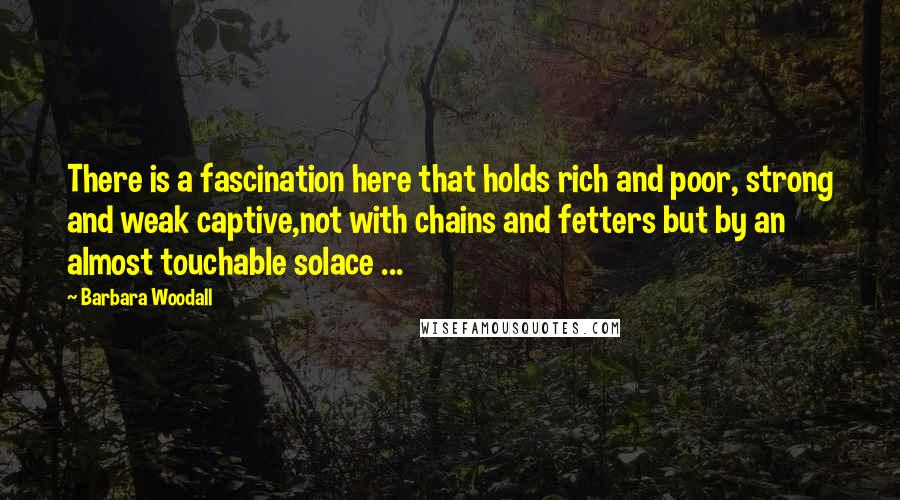 Barbara Woodall Quotes: There is a fascination here that holds rich and poor, strong and weak captive,not with chains and fetters but by an almost touchable solace ...