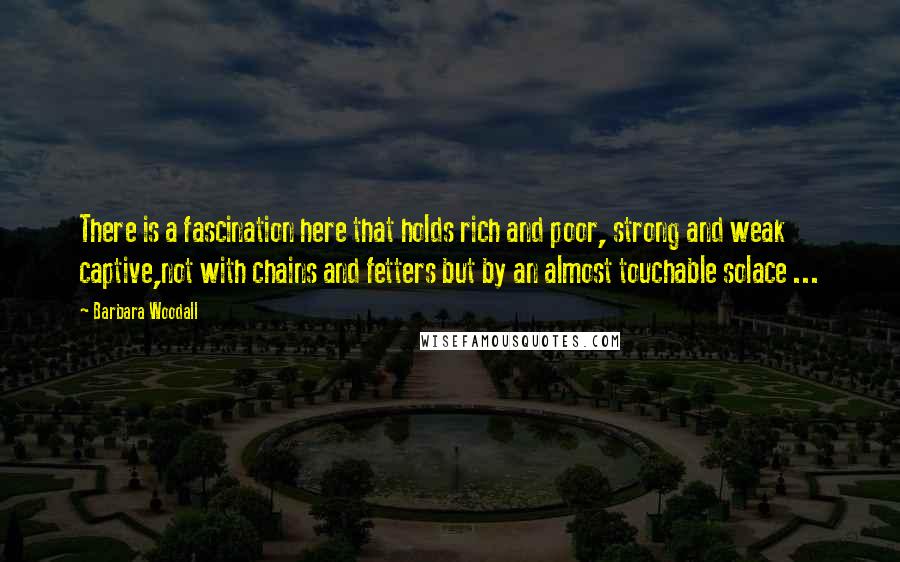 Barbara Woodall Quotes: There is a fascination here that holds rich and poor, strong and weak captive,not with chains and fetters but by an almost touchable solace ...