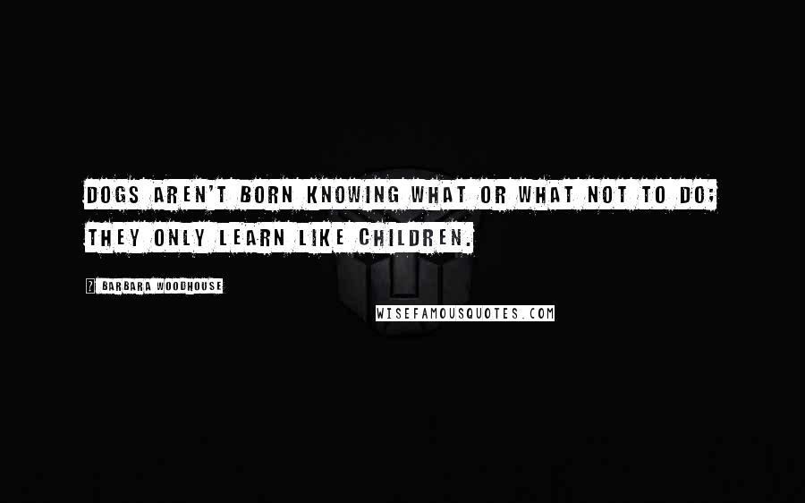 Barbara Woodhouse Quotes: Dogs aren't born knowing what or what not to do; they only learn like children.