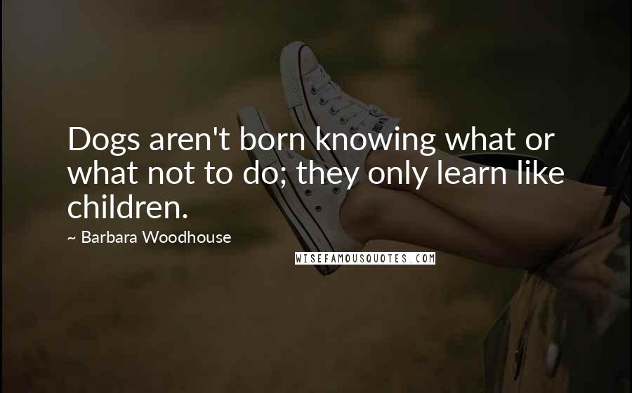 Barbara Woodhouse Quotes: Dogs aren't born knowing what or what not to do; they only learn like children.