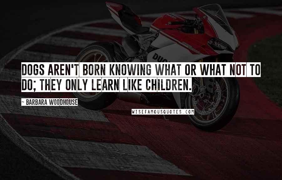 Barbara Woodhouse Quotes: Dogs aren't born knowing what or what not to do; they only learn like children.