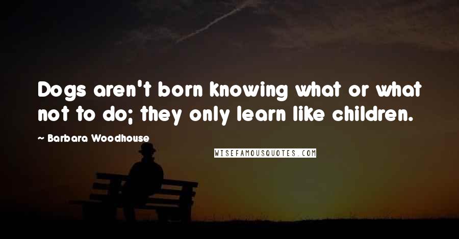 Barbara Woodhouse Quotes: Dogs aren't born knowing what or what not to do; they only learn like children.