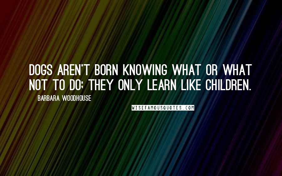 Barbara Woodhouse Quotes: Dogs aren't born knowing what or what not to do; they only learn like children.