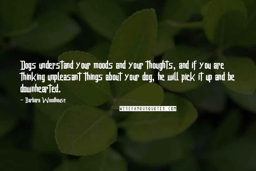 Barbara Woodhouse Quotes: Dogs understand your moods and your thoughts, and if you are thinking unpleasant things about your dog, he will pick it up and be downhearted.