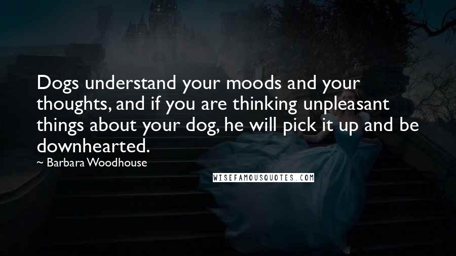 Barbara Woodhouse Quotes: Dogs understand your moods and your thoughts, and if you are thinking unpleasant things about your dog, he will pick it up and be downhearted.