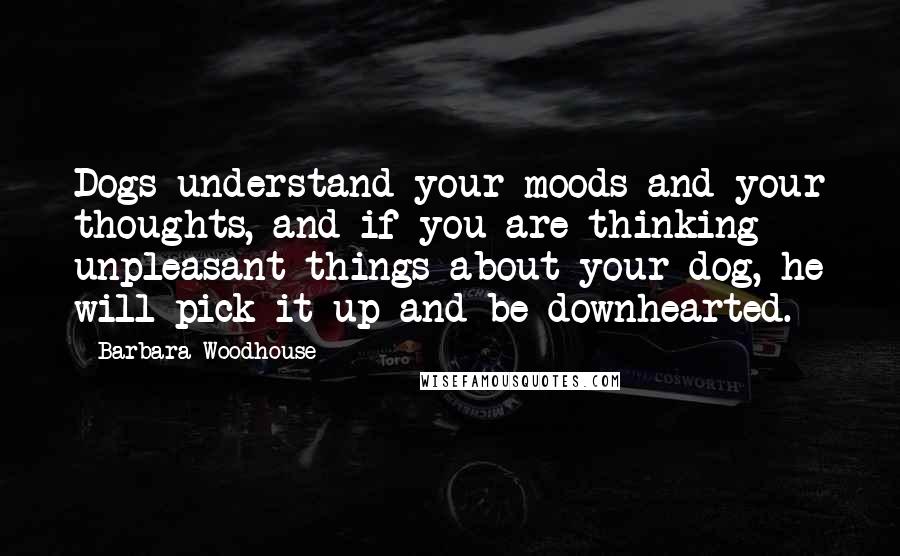 Barbara Woodhouse Quotes: Dogs understand your moods and your thoughts, and if you are thinking unpleasant things about your dog, he will pick it up and be downhearted.