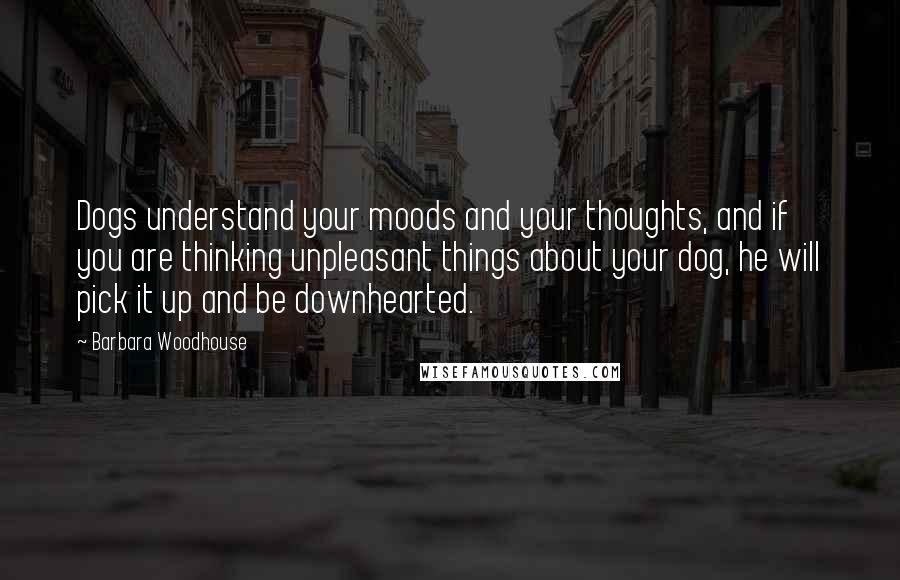 Barbara Woodhouse Quotes: Dogs understand your moods and your thoughts, and if you are thinking unpleasant things about your dog, he will pick it up and be downhearted.