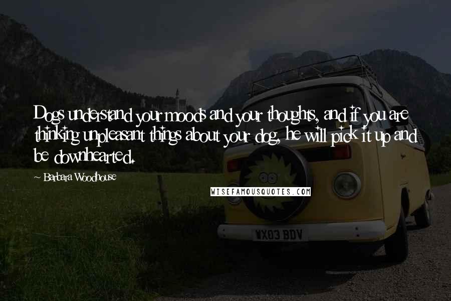 Barbara Woodhouse Quotes: Dogs understand your moods and your thoughts, and if you are thinking unpleasant things about your dog, he will pick it up and be downhearted.