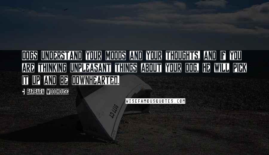 Barbara Woodhouse Quotes: Dogs understand your moods and your thoughts, and if you are thinking unpleasant things about your dog, he will pick it up and be downhearted.