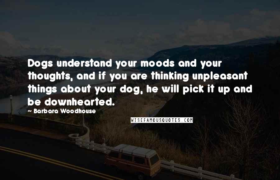 Barbara Woodhouse Quotes: Dogs understand your moods and your thoughts, and if you are thinking unpleasant things about your dog, he will pick it up and be downhearted.