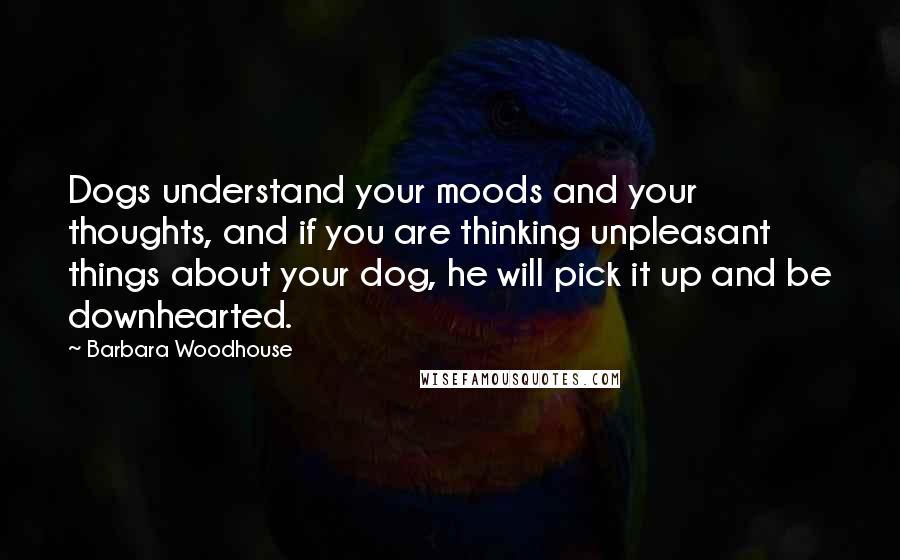 Barbara Woodhouse Quotes: Dogs understand your moods and your thoughts, and if you are thinking unpleasant things about your dog, he will pick it up and be downhearted.