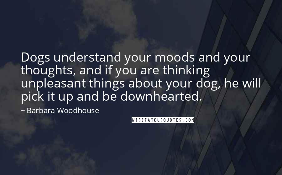 Barbara Woodhouse Quotes: Dogs understand your moods and your thoughts, and if you are thinking unpleasant things about your dog, he will pick it up and be downhearted.