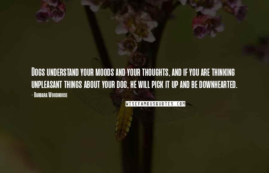 Barbara Woodhouse Quotes: Dogs understand your moods and your thoughts, and if you are thinking unpleasant things about your dog, he will pick it up and be downhearted.