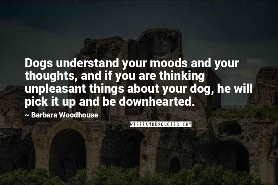 Barbara Woodhouse Quotes: Dogs understand your moods and your thoughts, and if you are thinking unpleasant things about your dog, he will pick it up and be downhearted.