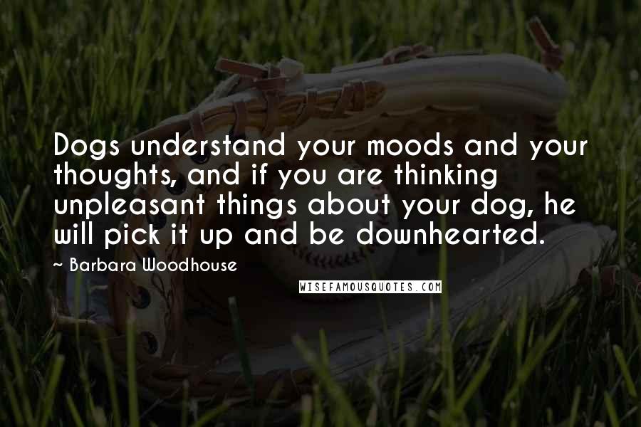 Barbara Woodhouse Quotes: Dogs understand your moods and your thoughts, and if you are thinking unpleasant things about your dog, he will pick it up and be downhearted.