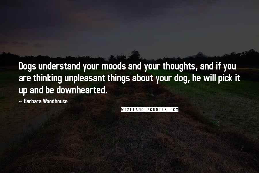 Barbara Woodhouse Quotes: Dogs understand your moods and your thoughts, and if you are thinking unpleasant things about your dog, he will pick it up and be downhearted.