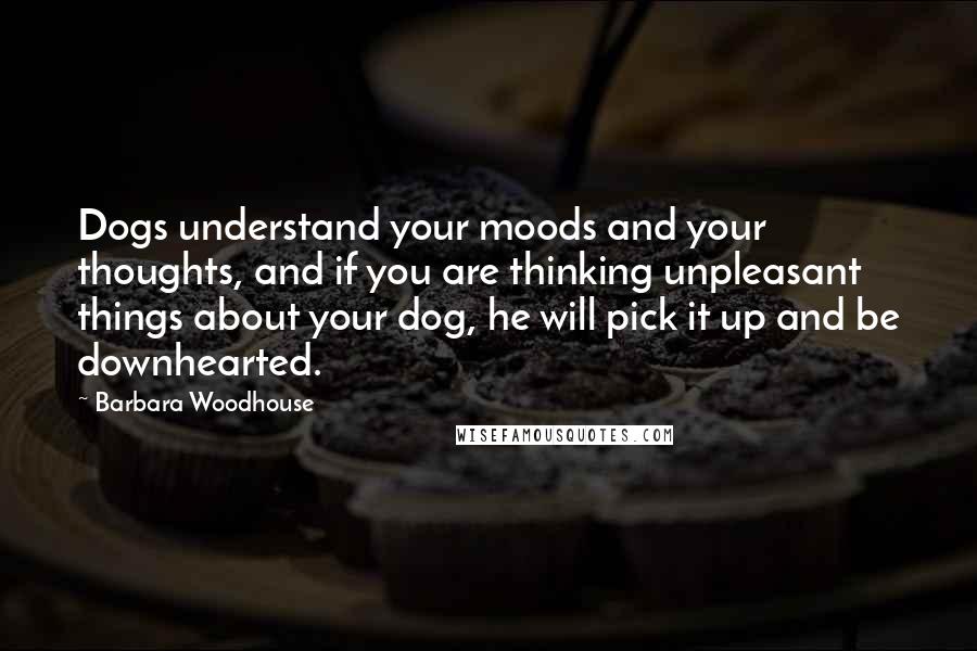 Barbara Woodhouse Quotes: Dogs understand your moods and your thoughts, and if you are thinking unpleasant things about your dog, he will pick it up and be downhearted.