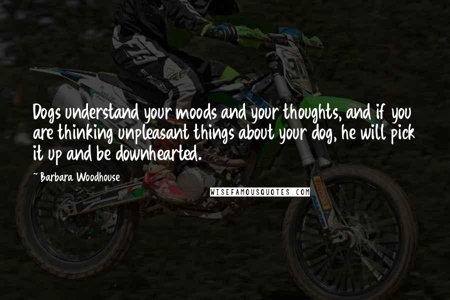 Barbara Woodhouse Quotes: Dogs understand your moods and your thoughts, and if you are thinking unpleasant things about your dog, he will pick it up and be downhearted.