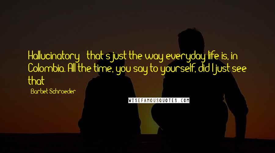 Barbet Schroeder Quotes: Hallucinatory - that's just the way everyday life is, in Colombia. All the time, you say to yourself, did I just see that?