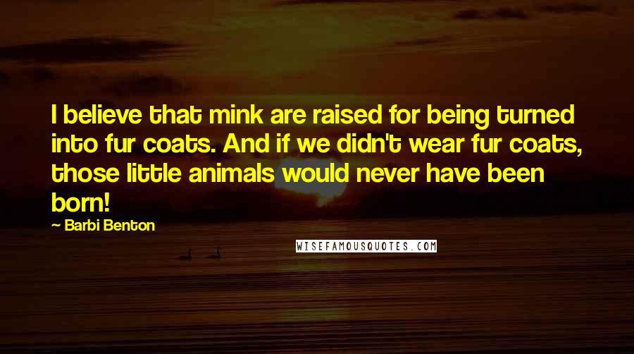 Barbi Benton Quotes: I believe that mink are raised for being turned into fur coats. And if we didn't wear fur coats, those little animals would never have been born!