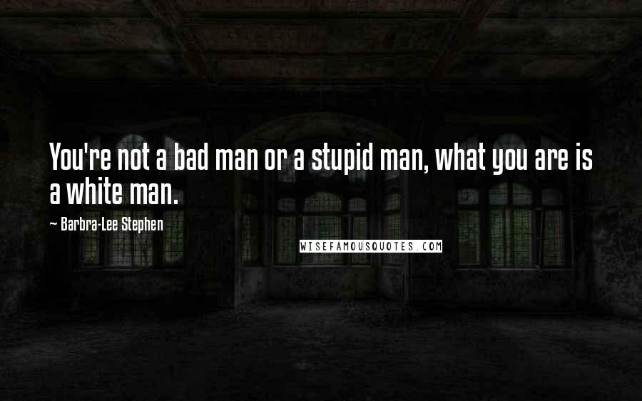 Barbra-Lee Stephen Quotes: You're not a bad man or a stupid man, what you are is a white man.