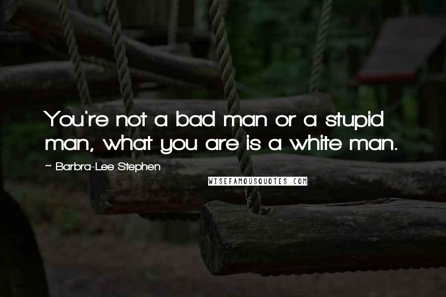 Barbra-Lee Stephen Quotes: You're not a bad man or a stupid man, what you are is a white man.