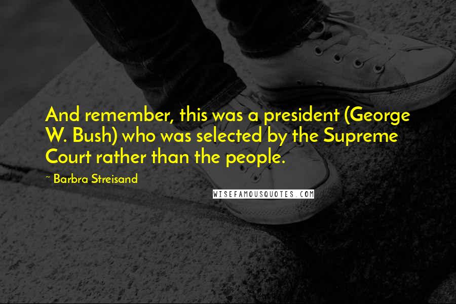 Barbra Streisand Quotes: And remember, this was a president (George W. Bush) who was selected by the Supreme Court rather than the people.