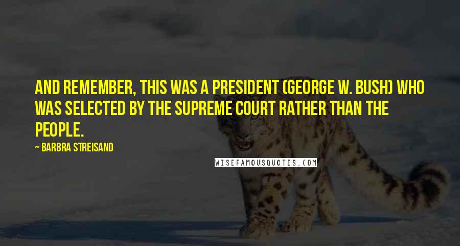 Barbra Streisand Quotes: And remember, this was a president (George W. Bush) who was selected by the Supreme Court rather than the people.
