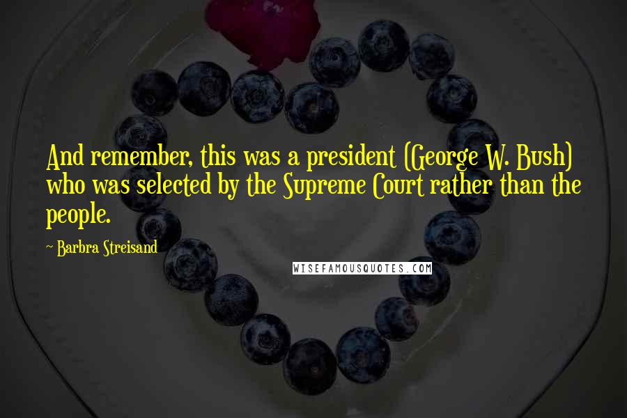 Barbra Streisand Quotes: And remember, this was a president (George W. Bush) who was selected by the Supreme Court rather than the people.